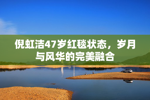 倪虹洁47岁红毯状态，岁月与风华的完美融合