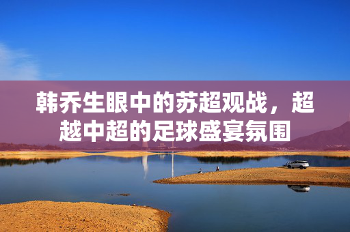 韩乔生眼中的苏超观战，超越中超的足球盛宴氛围