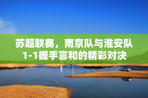 苏超联赛，南京队与淮安队1-1握手言和的精彩对决
