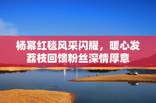 杨幂红毯风采闪耀，暖心发荔枝回馈粉丝深情厚意