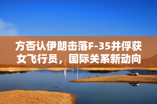方否认伊朗击落F-35并俘获女飞行员，国际关系新动向的深度解析