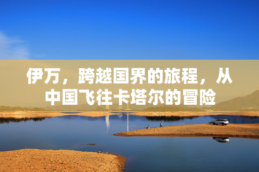 伊万，跨越国界的旅程，从中国飞往卡塔尔的冒险
