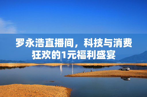 罗永浩直播间，科技与消费狂欢的1元福利盛宴