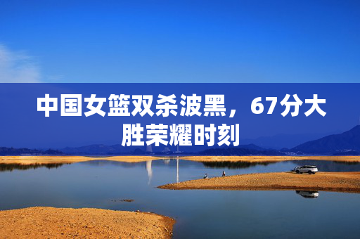 中国女篮双杀波黑，67分大胜荣耀时刻