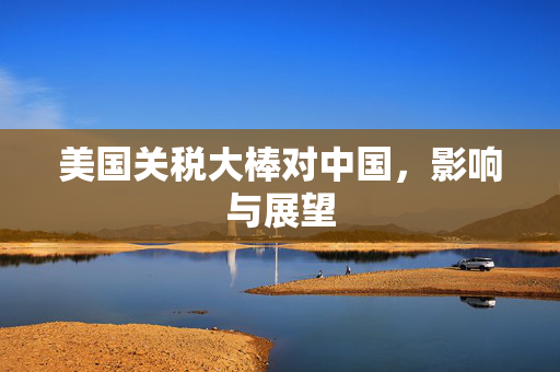 美国关税大棒对中国，影响与展望