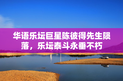 华语乐坛巨星陈彼得先生陨落，乐坛泰斗永垂不朽