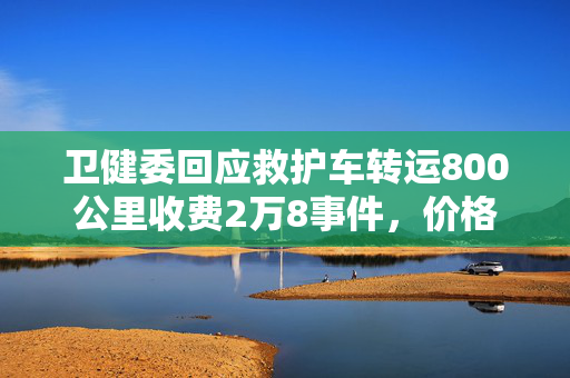 卫健委回应救护车转运800公里收费2万8事件，价格合理性及公众关注焦点解析