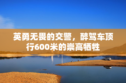 英勇无畏的交警，醉驾车顶行600米的崇高牺牲
