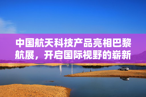 中国航天科技产品亮相巴黎航展，开启国际视野的崭新篇章