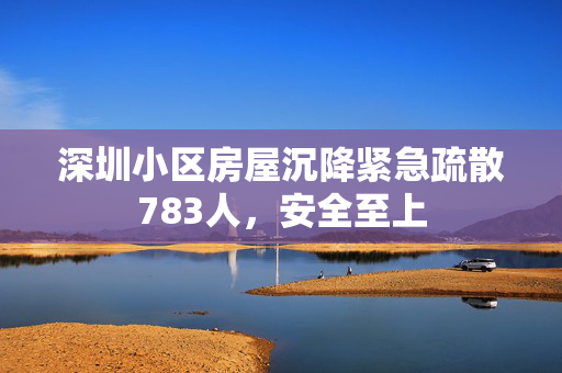 深圳小区房屋沉降紧急疏散783人，安全至上