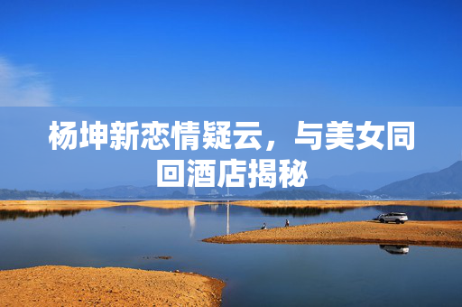 杨坤新恋情疑云，与美女同回酒店揭秘