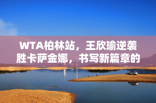 WTA柏林站，王欣瑜逆袭胜卡萨金娜，书写新篇章的辉煌时刻
