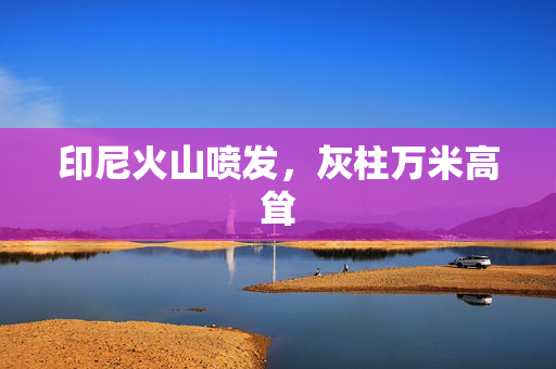 印尼火山喷发，灰柱万米高耸