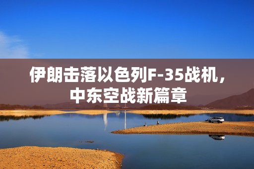 伊朗击落以色列F-35战机，中东空战新篇章