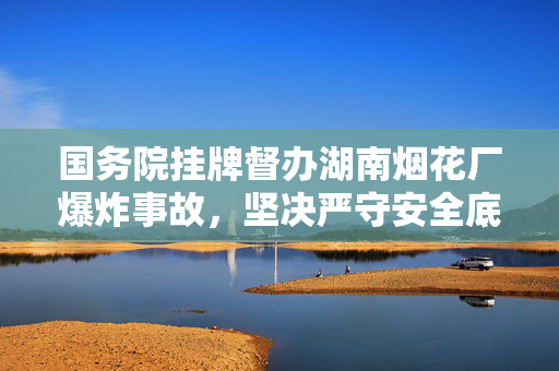 国务院挂牌督办湖南烟花厂爆炸事故，坚决严守安全底线