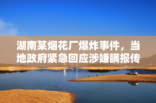 湖南某烟花厂爆炸事件，当地政府紧急回应涉嫌瞒报传闻