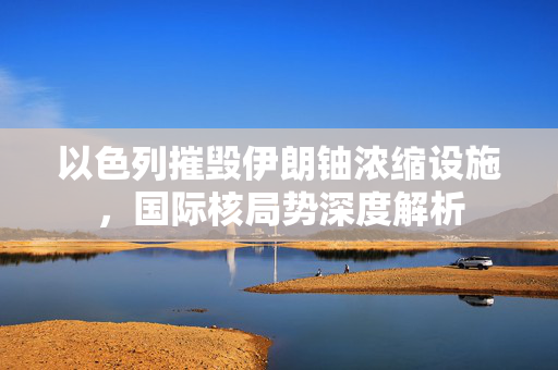 以色列摧毁伊朗铀浓缩设施，国际核局势深度解析