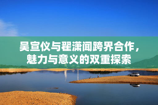 吴宣仪与翟潇闻跨界合作，魅力与意义的双重探索