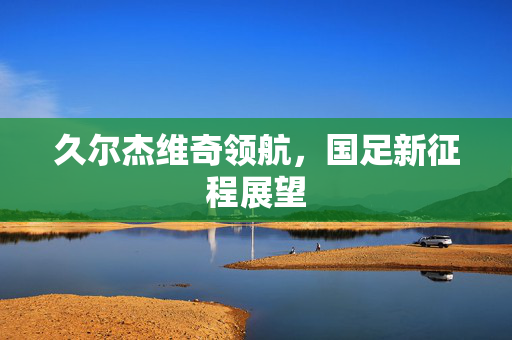 久尔杰维奇领航，国足新征程展望