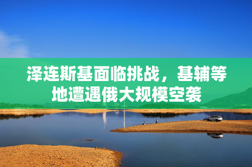 泽连斯基面临挑战，基辅等地遭遇俄大规模空袭