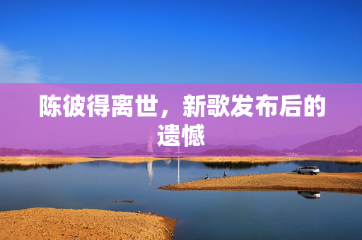 陈彼得离世，新歌发布后的遗憾