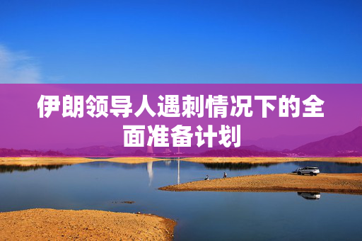 伊朗领导人遇刺情况下的全面准备计划