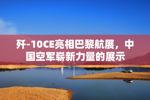 歼-10CE亮相巴黎航展，中国空军崭新力量的展示