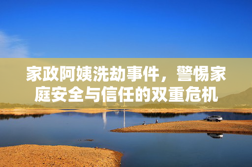 家政阿姨洗劫事件，警惕家庭安全与信任的双重危机