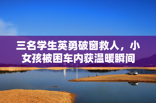 三名学生英勇破窗救人，小女孩被困车内获温暖瞬间