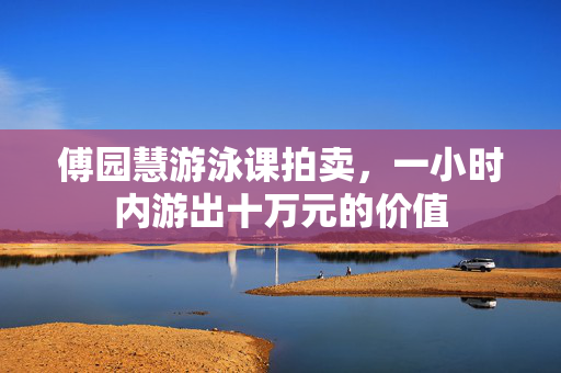 傅园慧游泳课拍卖，一小时内游出十万元的价值