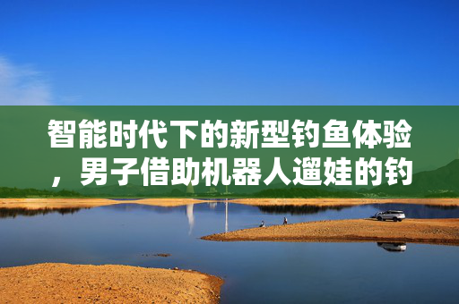智能时代下的新型钓鱼体验，男子借助机器人遛娃的钓鱼新奇遇
