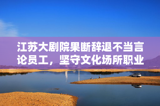 江苏大剧院果断辞退不当言论员工,坚守文化场所职业道德与公共秩序 江苏大剧院果断辞退不当言论员工,坚守文化场所职业道德与公共秩序