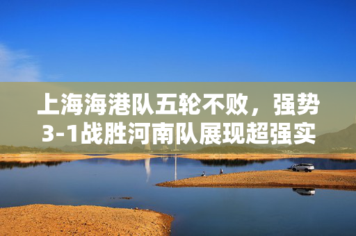 上海海港队五轮不败，强势3-1战胜河南队展现超强实力