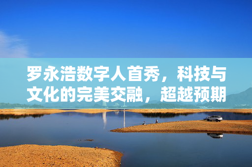 罗永浩数字人首秀，科技与文化的完美交融，超越预期的震撼亮相