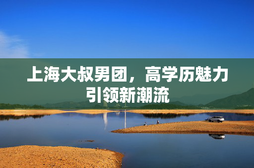 上海大叔男团，高学历魅力引领新潮流