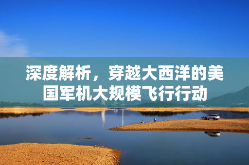 深度解析，穿越大西洋的美国军机大规模飞行行动