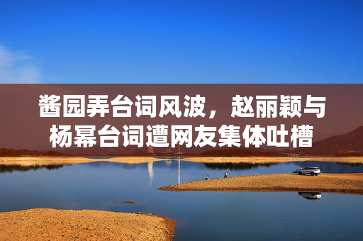 酱园弄台词风波，赵丽颖与杨幂台词遭网友集体吐槽