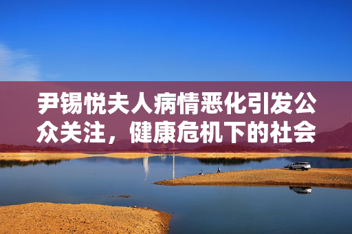 尹锡悦夫人病情恶化引发公众关注，健康危机下的社会关切