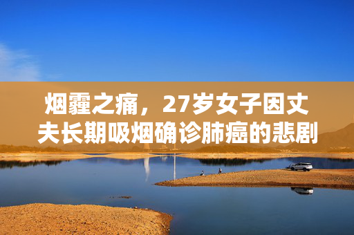 烟霾之痛，27岁女子因丈夫长期吸烟确诊肺癌的悲剧