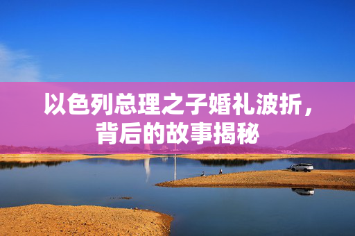 以色列总理之子婚礼波折，背后的故事揭秘