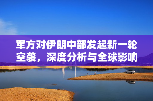 军方对伊朗中部发起新一轮空袭，深度分析与全球影响
