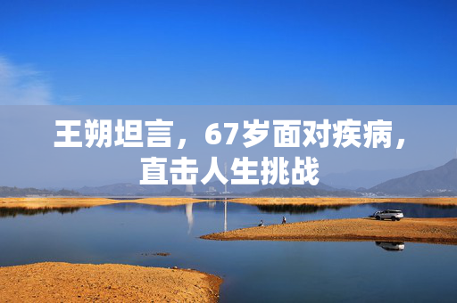 王朔坦言，67岁面对疾病，直击人生挑战
