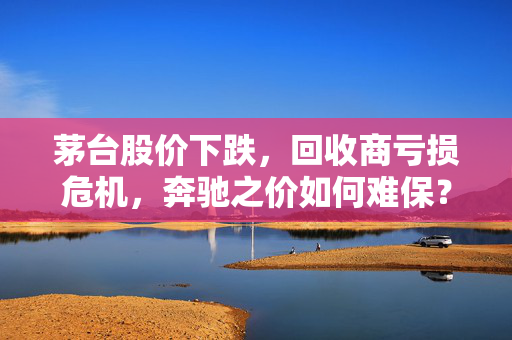 茅台股价下跌，回收商亏损危机，奔驰之价如何难保？