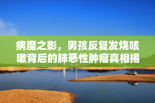 病魔之影，男孩反复发烧咳嗽背后的肺恶性肿瘤真相揭露