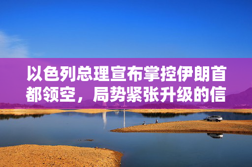 以色列总理宣布掌控伊朗首都领空，局势紧张升级的信号