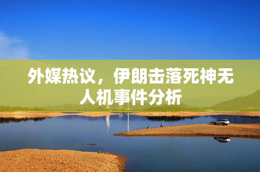 外媒热议，伊朗击落死神无人机事件分析