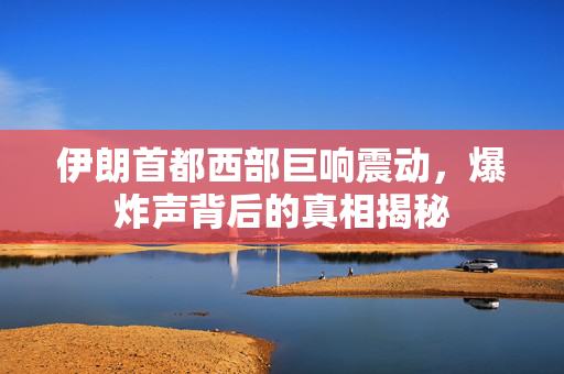 伊朗首都西部巨响震动，爆炸声背后的真相揭秘