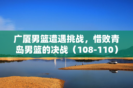 广厦男篮遭遇挑战，惜败青岛男篮的决战（108-110）