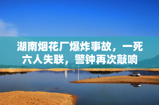 湖南烟花厂爆炸事故，一死六人失联，警钟再次敲响
