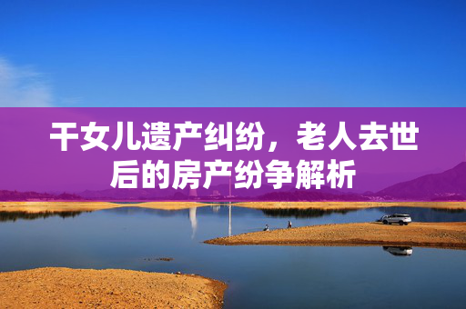 干女儿遗产纠纷，老人去世后的房产纷争解析